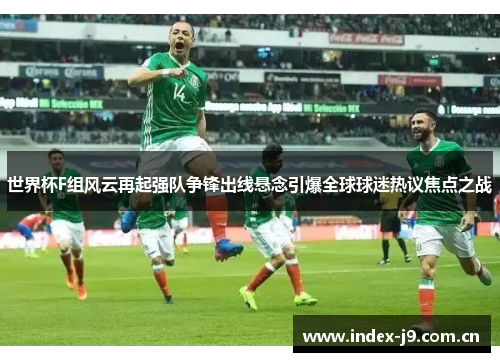 世界杯F组风云再起强队争锋出线悬念引爆全球球迷热议焦点之战